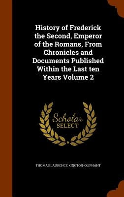 History of Frederick the Second, Emperor of the Romans, From Chronicles and Documents Published Within the Last ten Years Volume 2 by Kington-Oliphant, Thomas Laurence