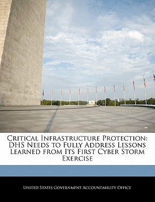Critical Infrastructure Protection: Dhs Needs to Fully Address Lessons Learned from Its First Cyber Storm Exercise by United States Government Accountability