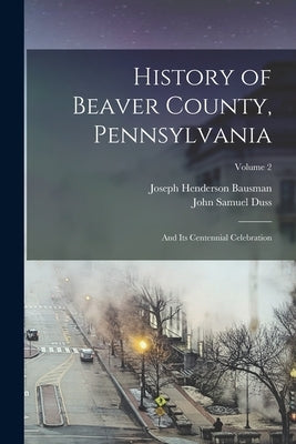 History of Beaver County, Pennsylvania: And Its Centennial Celebration; Volume 2 by Bausman, Joseph Henderson