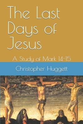 The Last Days of Jesus: A Study of Mark 14-15 by Huggett, Christopher