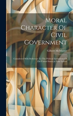Moral Character Of Civil Government: Considered With Reference To The Political Institutions Of The United States, in Four Letters by McMaster, Gilbert