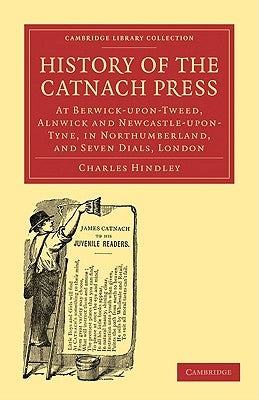 History of the Catnach Press: At Berwick-Upon-Tweed, Alnwick and Newcastle-Upon-Tyne, in Northumberland, and Seven Dials, London by Hindley, Charles