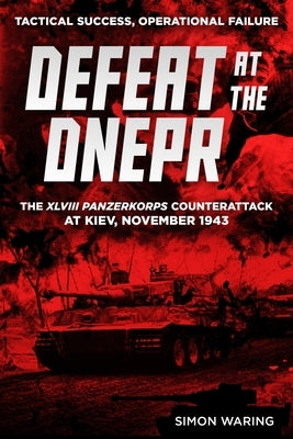 Defeat at the Dnepr - The XLVIII Panzerkorps Counterattack at Kiev, November 1943: Tactical Success, Operational Failure by Waring, Simon