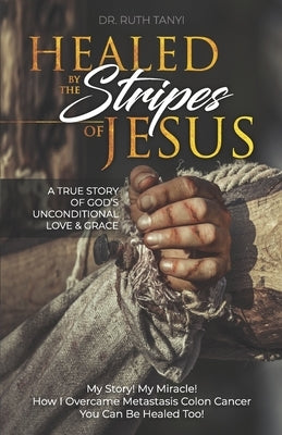 Healed by the Stripes of Jesus: A True Story of God's Unconditional Love & Grace.: My Story! My Miracle!! How I Overcame Metastasis Colon Cancer: You by Tanyi, Ruth