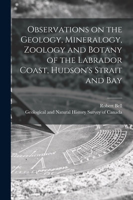 Observations on the Geology, Mineralogy, Zoology and Botany of the Labrador Coast, Hudson's Strait and Bay [microform] by Bell, Robert 1841-1917