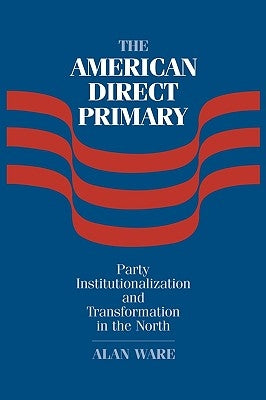 The American Direct Primary: Party Institutionalization and Transformation in the North by Ware, Alan