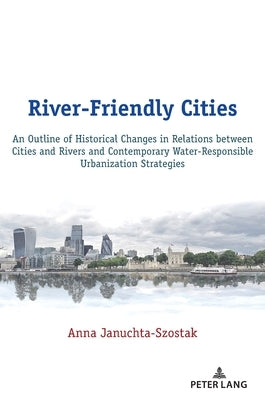 River-Friendly Cities: An Outline of Historical Changes in Relations between Cities and Rivers and Contemporary Water-Responsible Urbanizatio by Januchta-Szostak, Anna