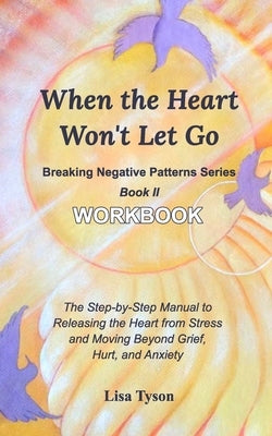 Breaking Negative Patterns II: When the Heart Won't Let Go Workbook: The Manual to Releasing the Heart from Stress & Moving Beyond Grief and Anxiety by Tyson, Lisa