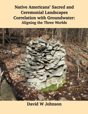 Native Americans' Sacred and Ceremonial Landscapes Correlation with Groundwater: Aligning the Three Worlds by Johnson, David W.