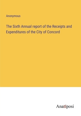 The Sixth Annual report of the Receipts and Expenditures of the City of Concord by Anonymous