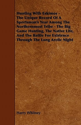 Hunting with Eskimos - The Unique Record of a Sportsman's Year Among the Northernmost Tribe - The Big Game Hunting, the Native Life, and the Battle fo by Whitney, Harry