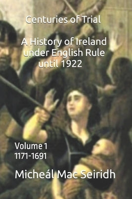 Centuries of Trial Volume 1: A History of Ireland Under English Rule, 1171-1691 by Seiridh, Micheál Mac