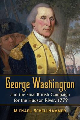 George Washington and the Final British Campaign for the Hudson River, 1779 by Schellhammer, Michael