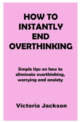 How to Instantly End Overthinking: Simple tips on how to eliminate overthinking, worrying and anxiety by Jackson, Victoria