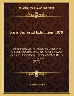 Paris Universal Exhibition, 1878: Monographs On The Tusser And Other Wild Silks Of India, Descriptive Of The Objects And Specimens Exhibited In The In by Wardle, Thomas