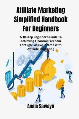 Affiliate Marketing Simplified Handbook For Beginners: A 10-Step Beginner's Guide To Achieving Financial Freedom Through Passive Income With Affiliate by Sawayn, Anais