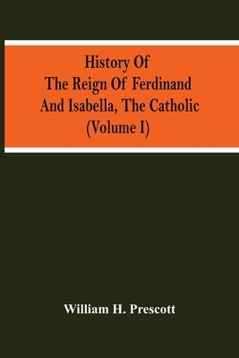 History Of The Reign Of Ferdinand And Isabella, The Catholic (Volume I) by H. Prescott, William