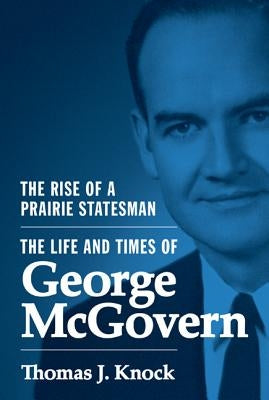 The Rise of a Prairie Statesman: The Life and Times of George McGovern by Knock, Thomas