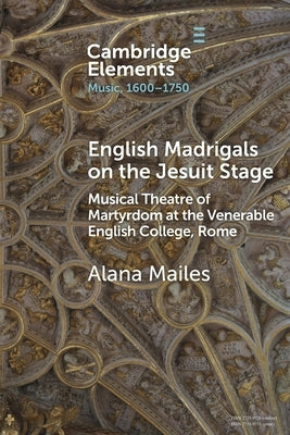 English Madrigals on the Jesuit Stage: Musical Theatre of Martyrdom at the Venerable English College, Rome by Mailes, Alana