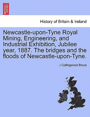 Newcastle-Upon-Tyne Royal Mining, Engineering, and Industrial Exhibition, Jubilee Year, 1887. the Bridges and the Floods of Newcastle-Upon-Tyne. by Bruce, J. Collingwood