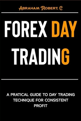 Forex Day Trading: A Practical Guide to Day Trading Technique for Consistent Profit by Robert C., Abraham