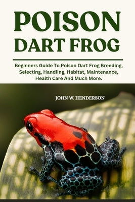 Poison Dart Frog: Beginners Guide To Poison Dart Frog Breeding, Selecting, Handling, Habitat, Maintenance, Health Care And Much More. by W. Henderson, John