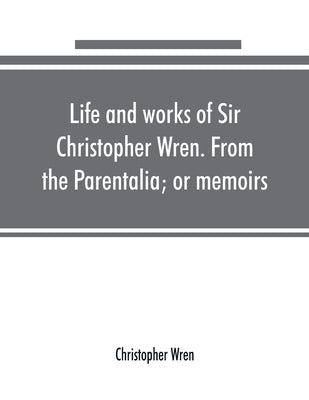 Life and works of Sir Christopher Wren. From the Parentalia; or memoirs by Wren, Christopher
