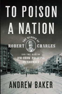 To Poison a Nation: The Murder of Robert Charles and the Rise of Jim Crow Policing in America by Baker, Andrew