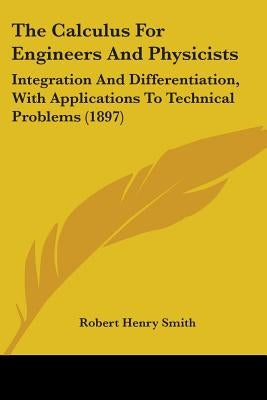 The Calculus For Engineers And Physicists: Integration And Differentiation, With Applications To Technical Problems (1897) by Smith, Robert Henry