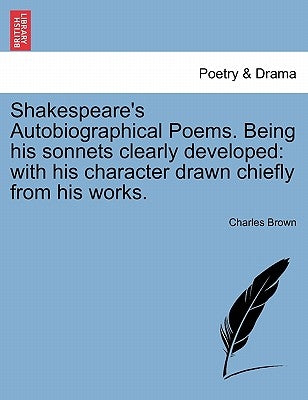 Shakespeare's Autobiographical Poems. Being His Sonnets Clearly Developed: With His Character Drawn Chiefly from His Works. by Brown, Charles