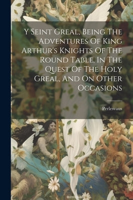 Y Seint Greal, Being The Adventures Of King Arthur's Knights Of The Round Table, In The Quest Of The Holy Greal, And On Other Occasions by Perlesvaus
