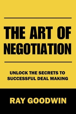 The Art of Negotiation: Unlock the Secrets to Successful Deal Making by Goodwin, Ray