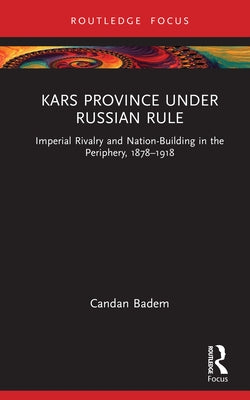 Kars Province Under Russian Rule: Imperial Rivalry and Nation-Building in the Periphery, 1878-1918 by Badem, Candan