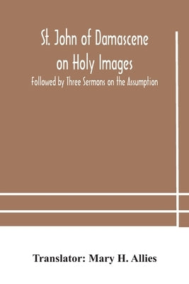 St. John of Damascene on Holy Images, Followed by Three Sermons on the Assumption by H. Allies, Mary
