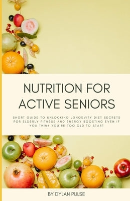Nutrition for Active Seniors: Short Guide to Unlocking Longevity Diet Secrets for Elderly Fitness and Energy Boosting Even if You Think You're Too O by Pulse, Dylan