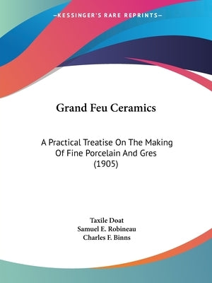 Grand Feu Ceramics: A Practical Treatise On The Making Of Fine Porcelain And Gres (1905) by Doat, Taxile