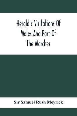 Heraldic Visitations Of Wales And Part Of The Marches; Between The Years 1586 And 1613, Under The Authority Of Clarencieux And Norroy, Two Kings At Ar by Samuel Rush Meyrick