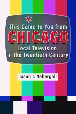 This Came to You from Chicago: Local Television in the Twentieth Century by Nebergall, Jason J.