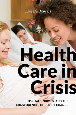Health Care in Crisis: Hospitals, Nurses, and the Consequences of Policy Change by Morris, Theresa