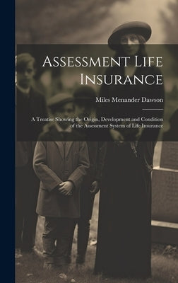 Assessment Life Insurance: A Treatise Showing the Origin, Development and Condition of the Assessment System of Life Insurance by Dawson, Miles Menander