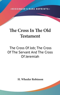 The Cross In The Old Testament: The Cross Of Job; The Cross Of The Servant And The Cross Of Jeremiah by Robinson, H. Wheeler
