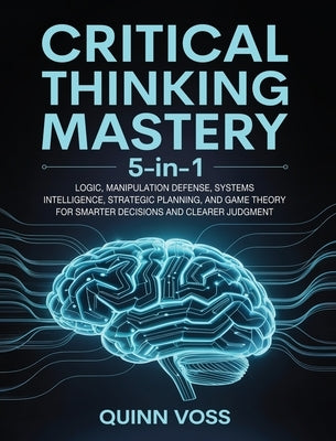 Critical Thinking Mastery 5-in-1: Logic, Manipulation Defense, Systems Intelligence, Strategic Planning, and Game Theory for Smarter Decisions and Cle by Voss, Quinn