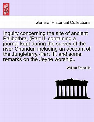 Inquiry Concerning the Site of Ancient Palibothra, (Part II. Containing a Journal Kept During the Survey of the River Chundun Including an Account of by Francklin, William