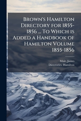 Brown's Hamilton Directory for 1855-1856 ... To Which is Added a Handbook of Hamilton Volume 1855-1856 by James, Muir