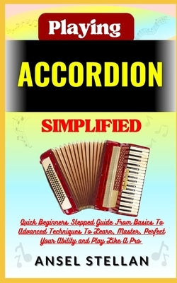 Playing ACCORDION Simplified: Quick Beginners Stepped Guide From Basics To Advanced Techniques To Learn, Master, Perfect Your Ability and Play Like by Stellan, Ansel
