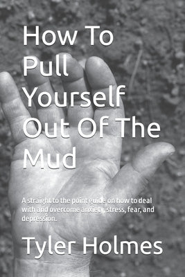 How To Pull Yourself Out Of The Mud: A straight to the point guide on how to deal with and overcome anxiety, stress, fear, and depression. by Holmes, Tyler