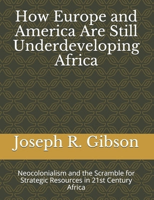How Europe and America Are Still Underdeveloping Africa: Neocolonialism and the Scramble for Strategic Resources in 21st Century Africa by Gibson, Joseph R.