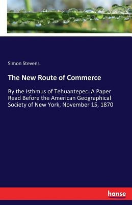 The New Route of Commerce: By the Isthmus of Tehuantepec. A Paper Read Before the American Geographical Society of New York, November 15, 1870 by Stevens, Simon
