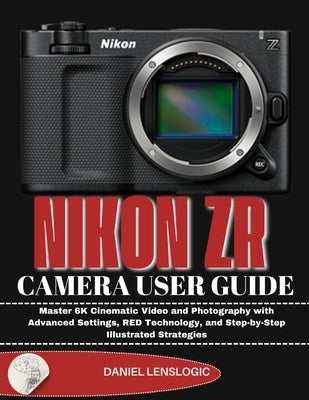 Nikon Zr Camera User Guide: Master 6K Cinematic Video and Photography with Advanced Settings, RED Technology, and Step-by-Step Illustrated Strategies by Lenslogic, Daniel