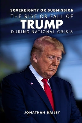 Sovereignty or Submission: The Rise or Fall of Trump During National Crisis by Dailey, Jonathan
